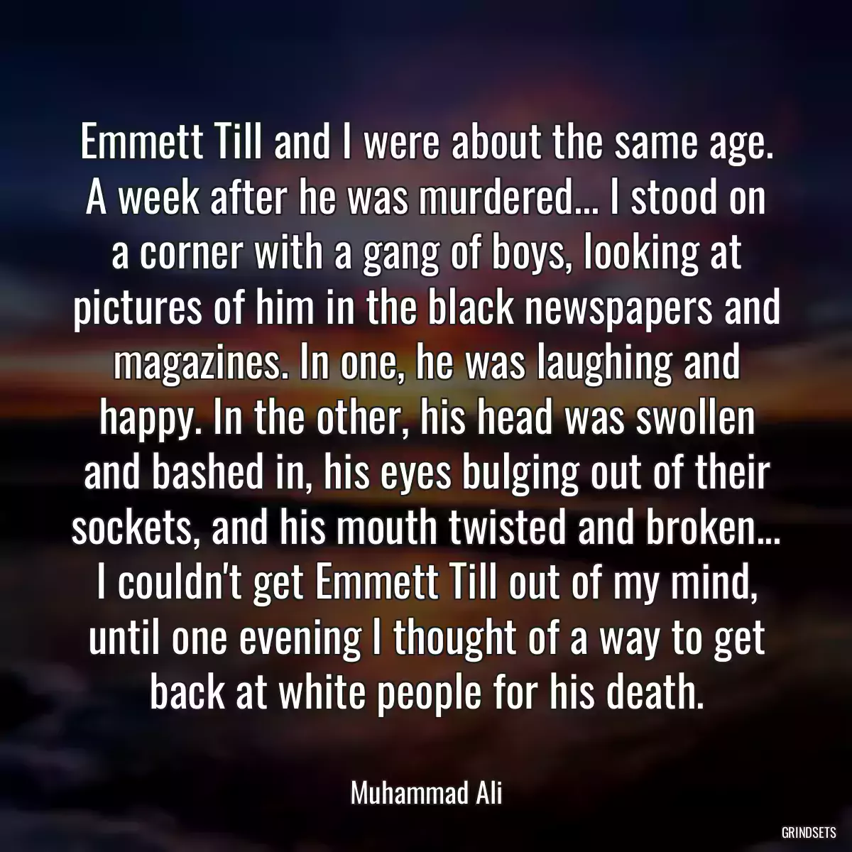 Emmett Till and I were about the same age. A week after he was murdered... I stood on a corner with a gang of boys, looking at pictures of him in the black newspapers and magazines. In one, he was laughing and happy. In the other, his head was swollen and bashed in, his eyes bulging out of their sockets, and his mouth twisted and broken... I couldn\'t get Emmett Till out of my mind, until one evening I thought of a way to get back at white people for his death.