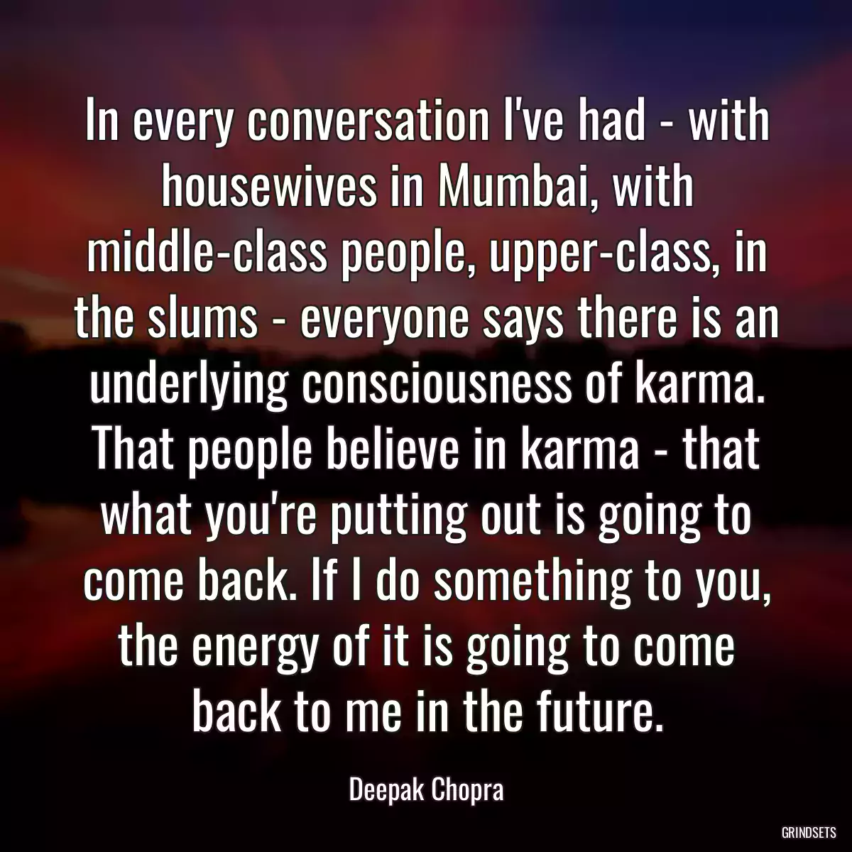 In every conversation I\'ve had - with housewives in Mumbai, with middle-class people, upper-class, in the slums - everyone says there is an underlying consciousness of karma. That people believe in karma - that what you\'re putting out is going to come back. If I do something to you, the energy of it is going to come back to me in the future.