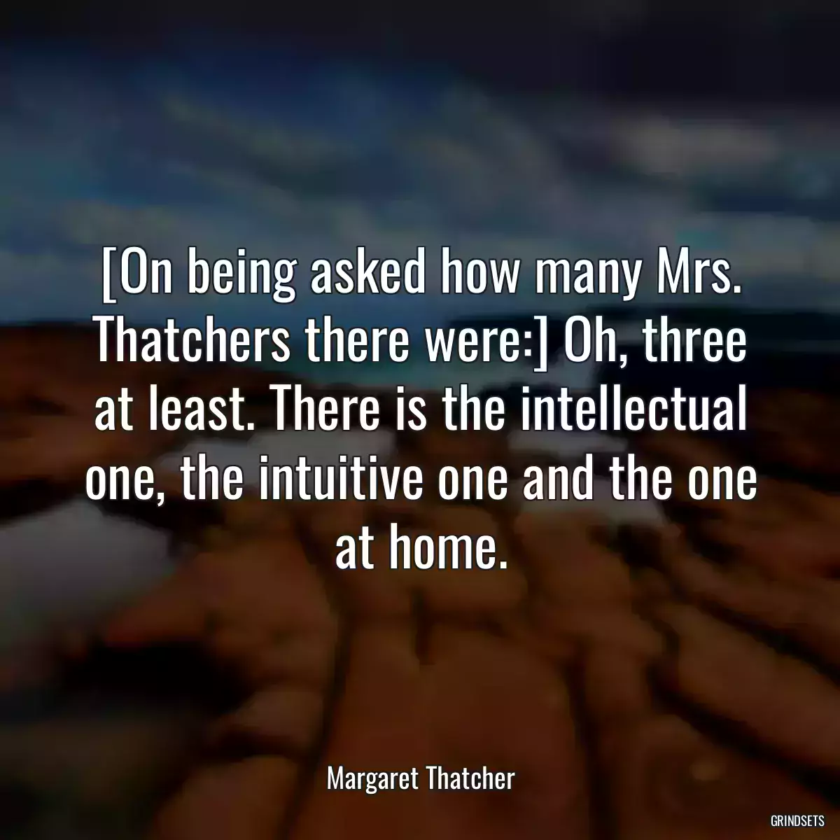 [On being asked how many Mrs. Thatchers there were:] Oh, three at least. There is the intellectual one, the intuitive one and the one at home.