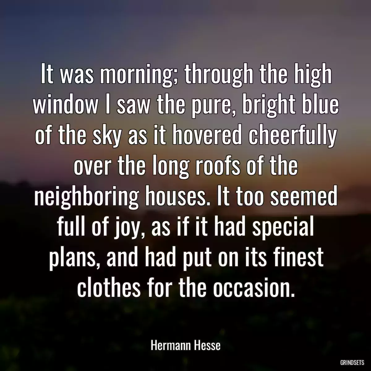 It was morning; through the high window I saw the pure, bright blue of the sky as it hovered cheerfully over the long roofs of the neighboring houses. It too seemed full of joy, as if it had special plans, and had put on its finest clothes for the occasion.