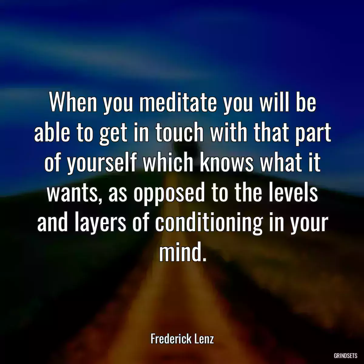 When you meditate you will be able to get in touch with that part of yourself which knows what it wants, as opposed to the levels and layers of conditioning in your mind.