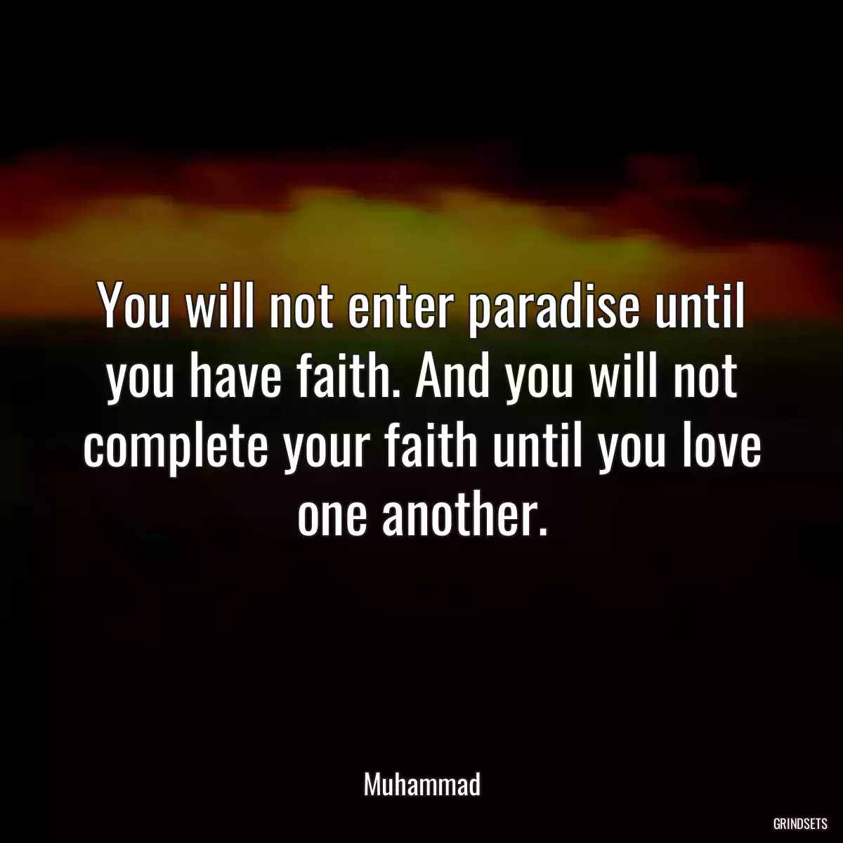 You will not enter paradise until you have faith. And you will not complete your faith until you love one another.