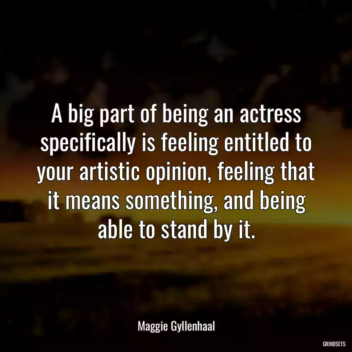 A big part of being an actress specifically is feeling entitled to your artistic opinion, feeling that it means something, and being able to stand by it.