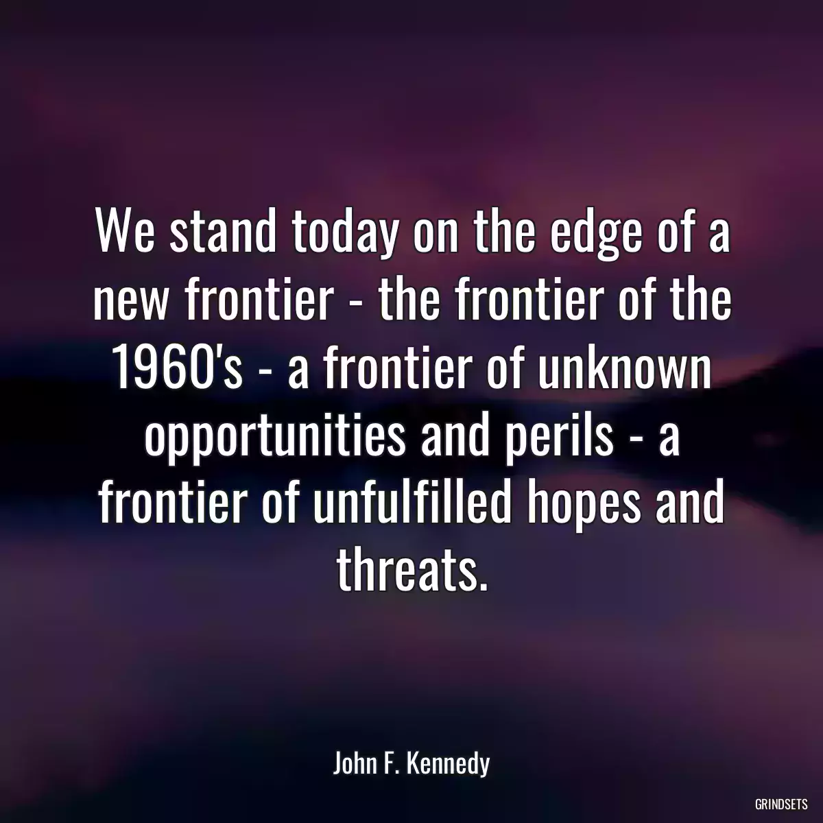 We stand today on the edge of a new frontier - the frontier of the 1960\'s - a frontier of unknown opportunities and perils - a frontier of unfulfilled hopes and threats.