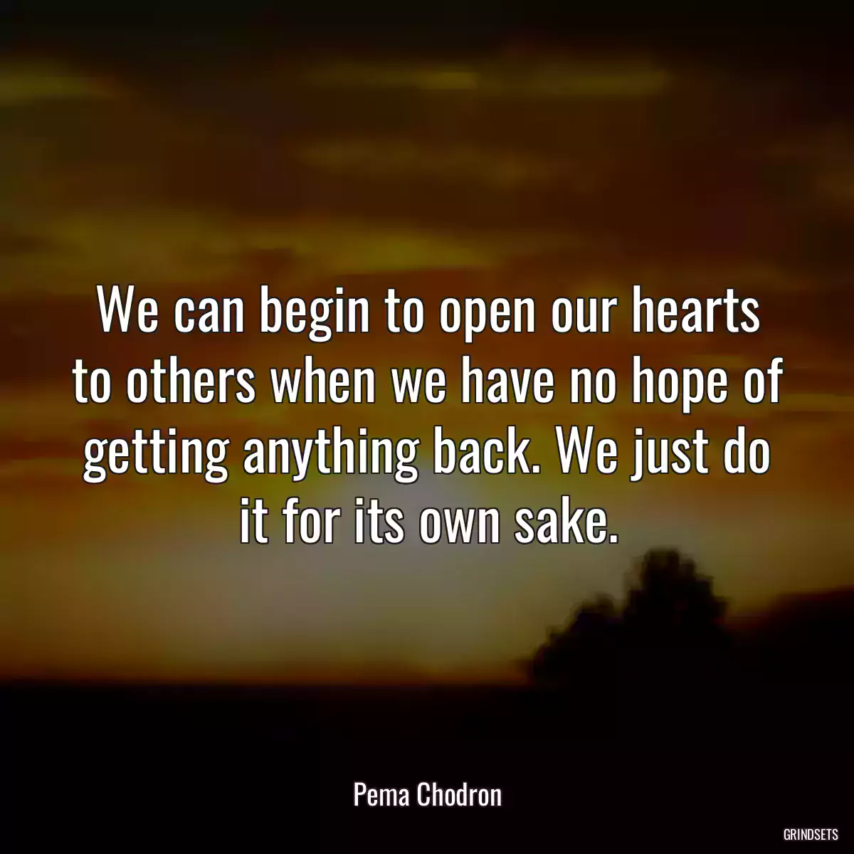 We can begin to open our hearts to others when we have no hope of getting anything back. We just do it for its own sake.