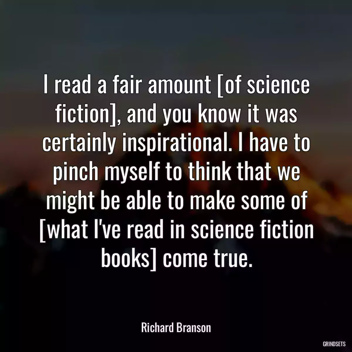 I read a fair amount [of science fiction], and you know it was certainly inspirational. I have to pinch myself to think that we might be able to make some of [what I\'ve read in science fiction books] come true.