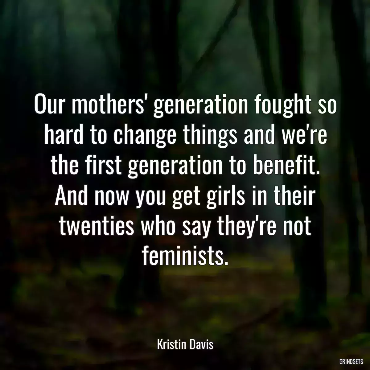 Our mothers\' generation fought so hard to change things and we\'re the first generation to benefit. And now you get girls in their twenties who say they\'re not feminists.