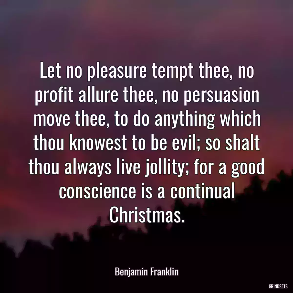 Let no pleasure tempt thee, no profit allure thee, no persuasion move thee, to do anything which thou knowest to be evil; so shalt thou always live jollity; for a good conscience is a continual Christmas.