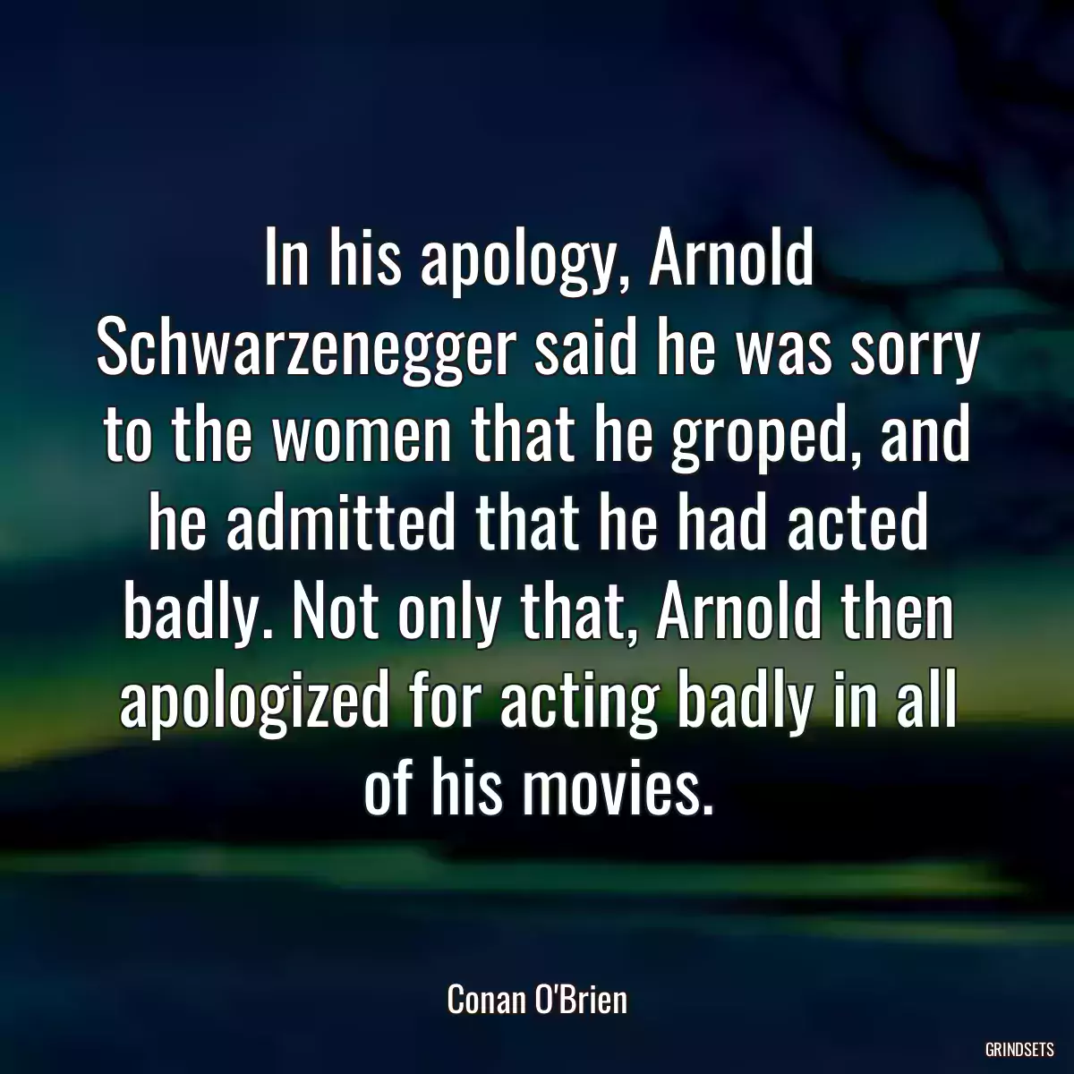 In his apology, Arnold Schwarzenegger said he was sorry to the women that he groped, and he admitted that he had acted badly. Not only that, Arnold then apologized for acting badly in all of his movies.