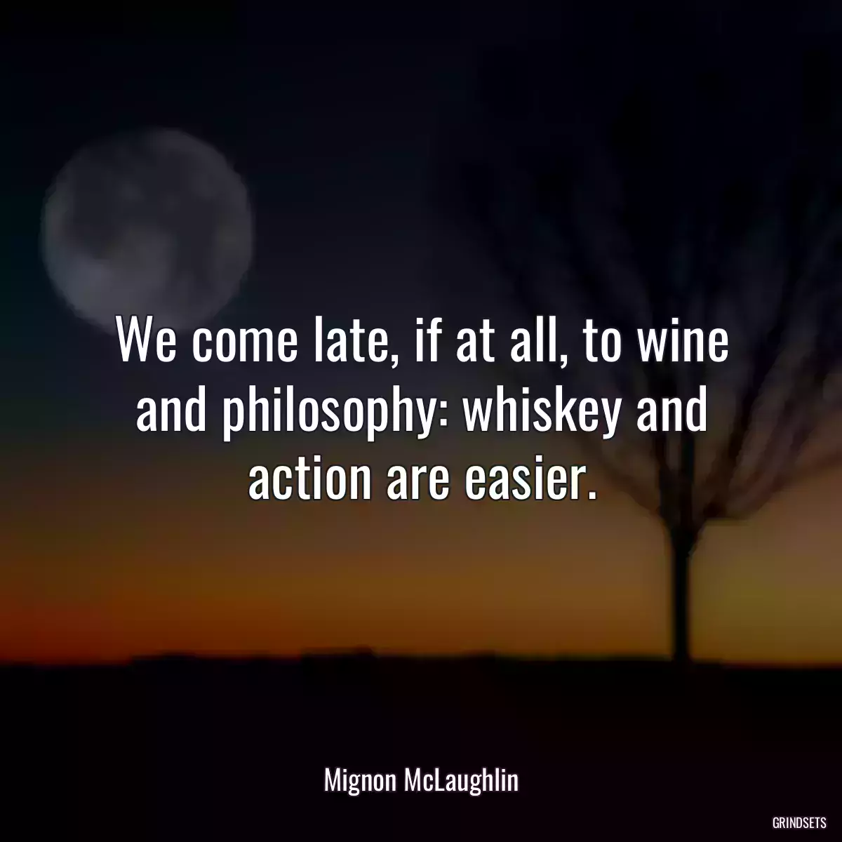 We come late, if at all, to wine and philosophy: whiskey and action are easier.