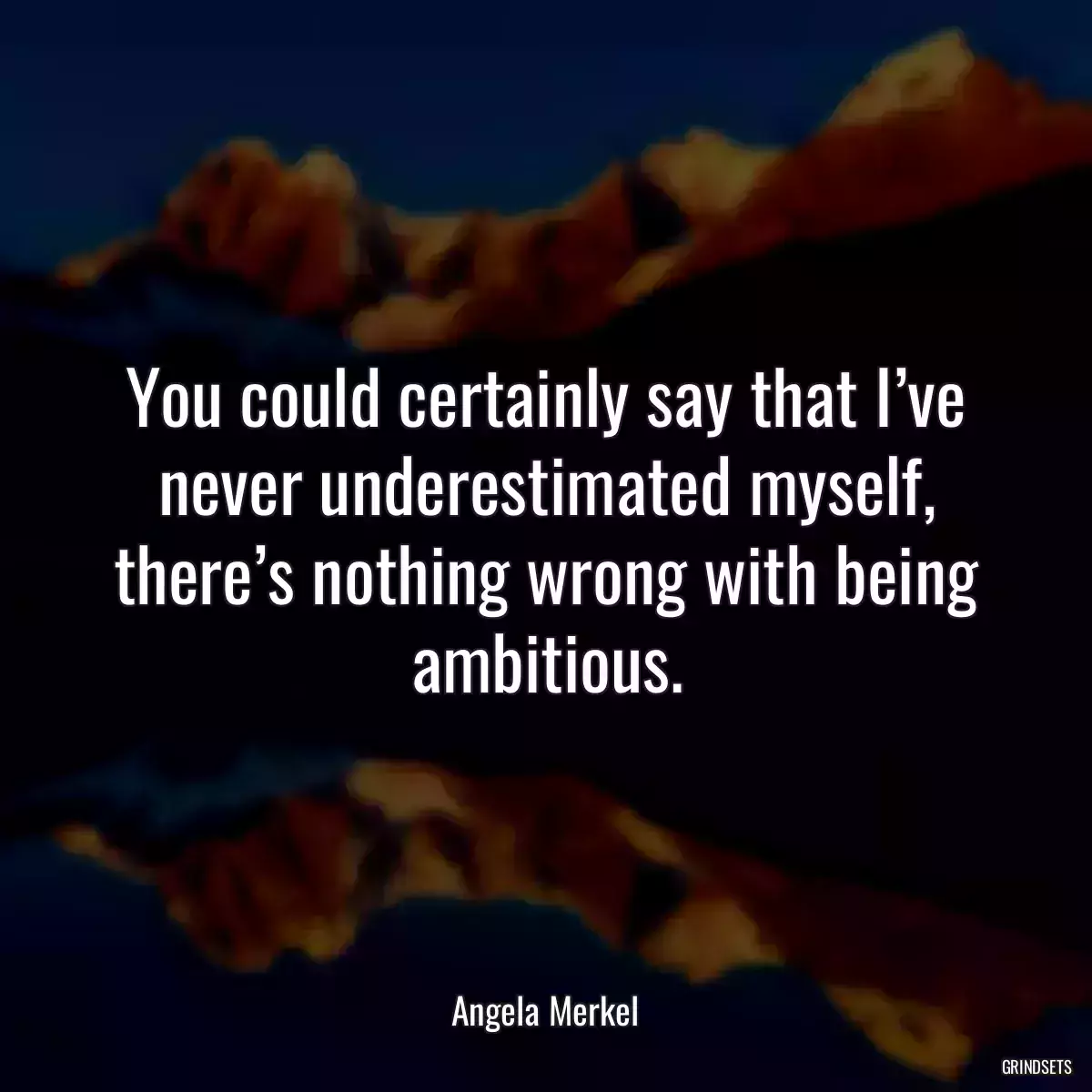 You could certainly say that I’ve never underestimated myself, there’s nothing wrong with being ambitious.