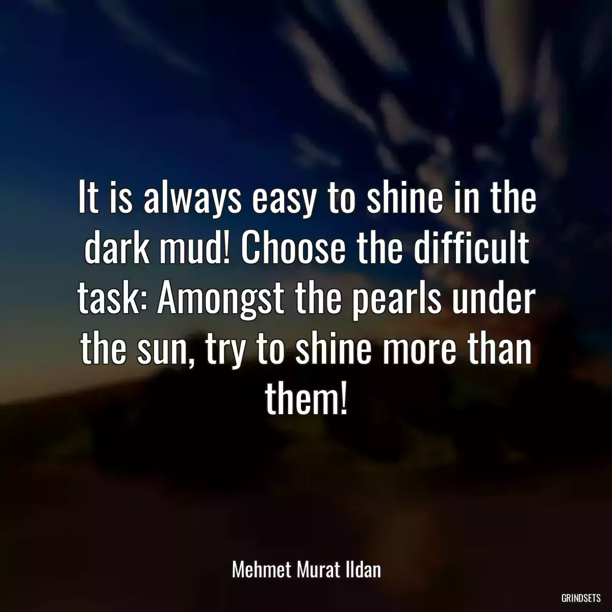 It is always easy to shine in the dark mud! Choose the difficult task: Amongst the pearls under the sun, try to shine more than them!