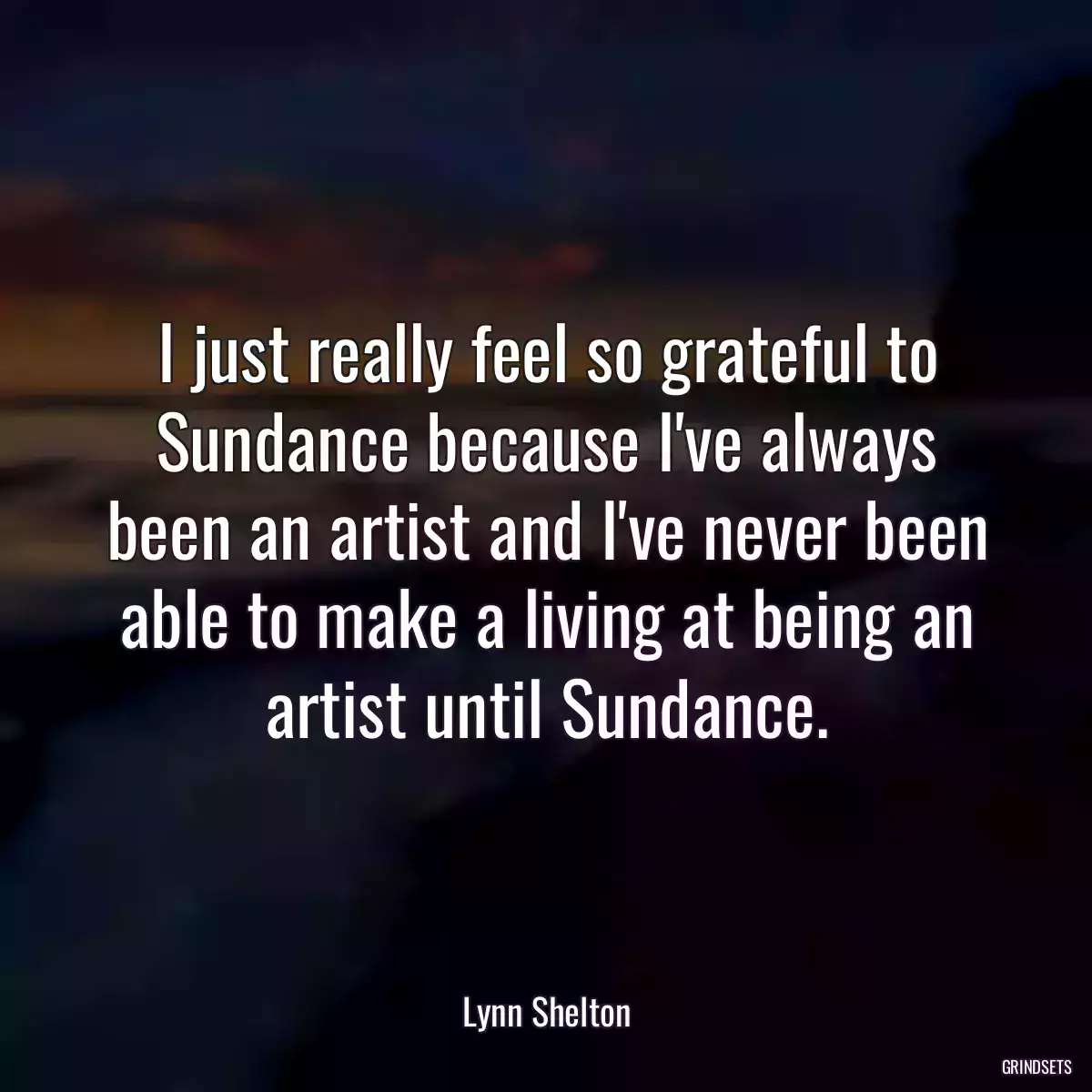 I just really feel so grateful to Sundance because I\'ve always been an artist and I\'ve never been able to make a living at being an artist until Sundance.