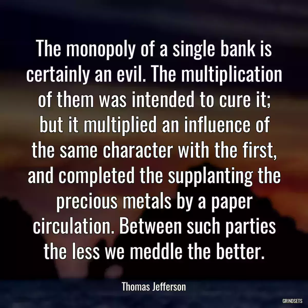 The monopoly of a single bank is certainly an evil. The multiplication of them was intended to cure it; but it multiplied an influence of the same character with the first, and completed the supplanting the precious metals by a paper circulation. Between such parties the less we meddle the better.