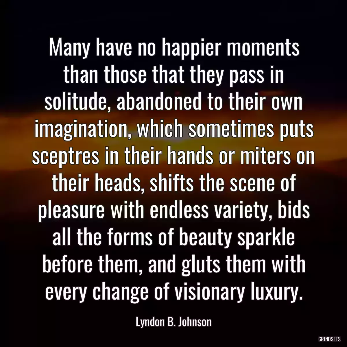 Many have no happier moments than those that they pass in solitude, abandoned to their own imagination, which sometimes puts sceptres in their hands or miters on their heads, shifts the scene of pleasure with endless variety, bids all the forms of beauty sparkle before them, and gluts them with every change of visionary luxury.