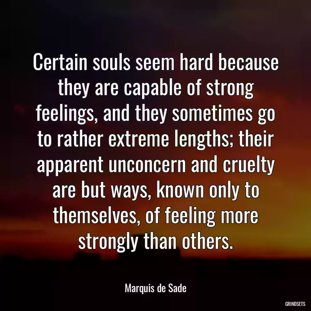 Certain souls seem hard because they are capable of strong feelings, and they sometimes go to rather extreme lengths; their apparent unconcern and cruelty are but ways, known only to themselves, of feeling more strongly than others.