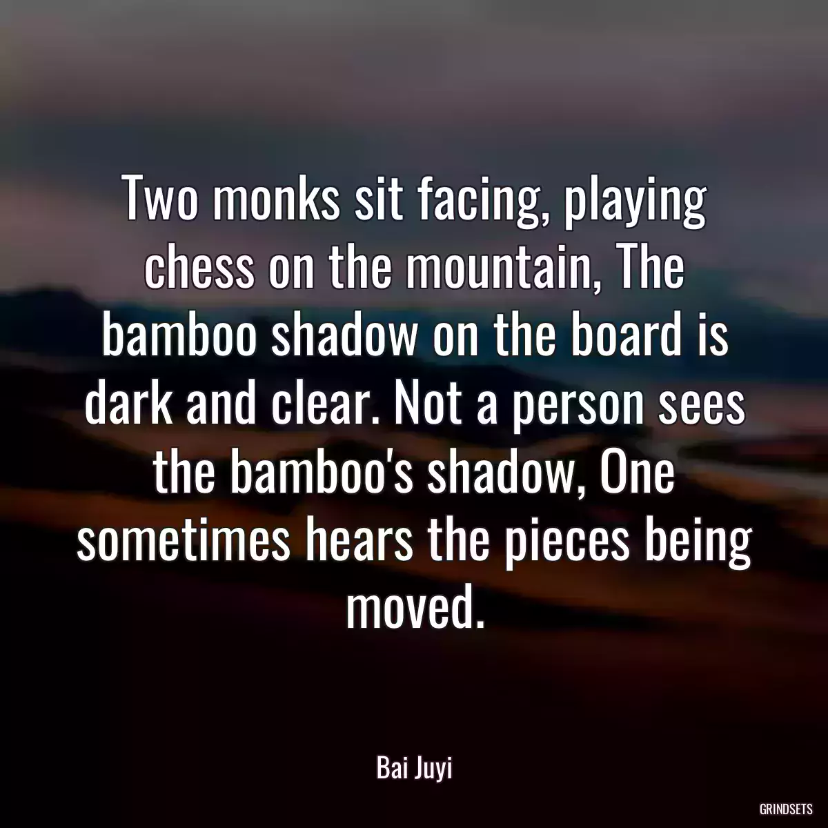 Two monks sit facing, playing chess on the mountain, The bamboo shadow on the board is dark and clear. Not a person sees the bamboo\'s shadow, One sometimes hears the pieces being moved.