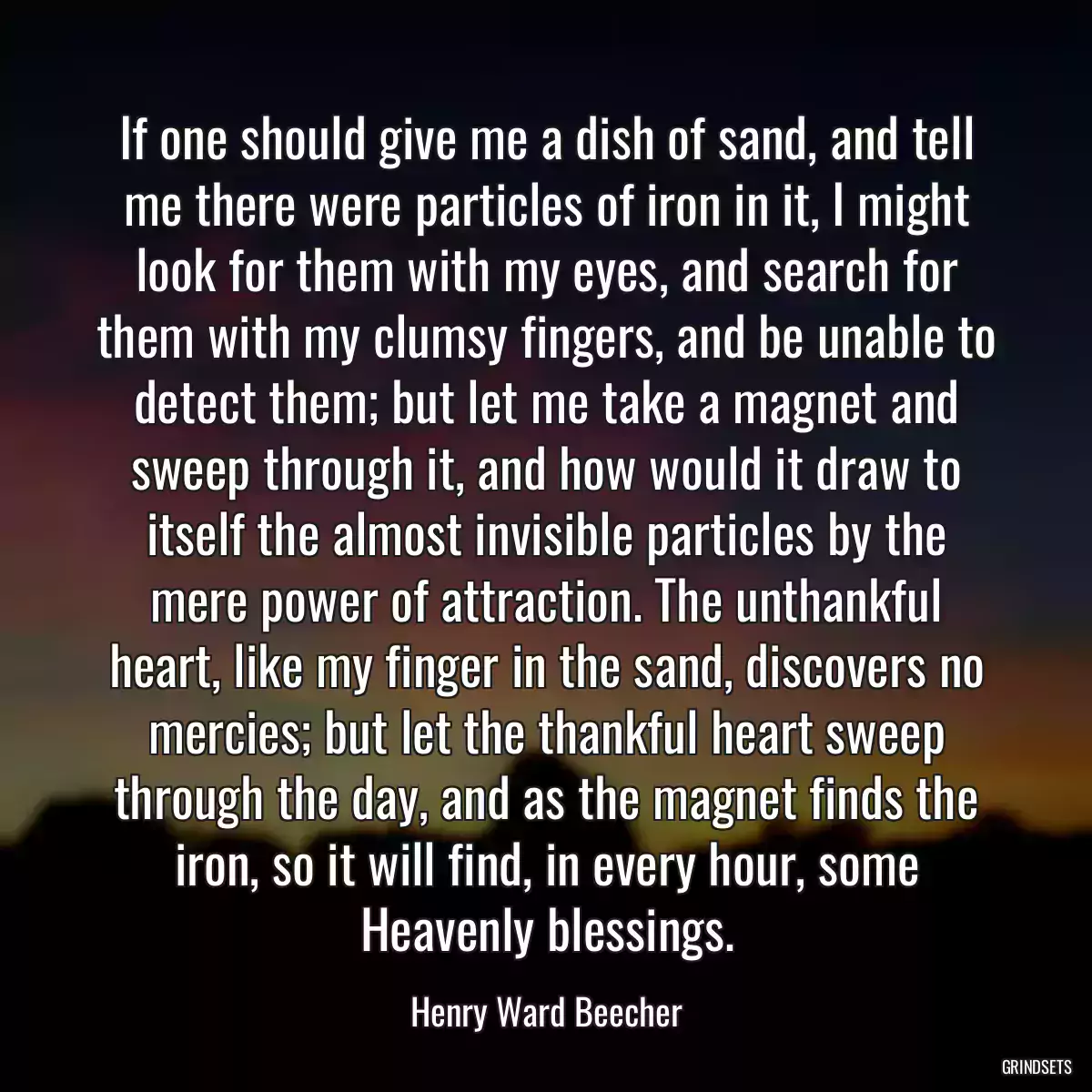 If one should give me a dish of sand, and tell me there were particles of iron in it, I might look for them with my eyes, and search for them with my clumsy fingers, and be unable to detect them; but let me take a magnet and sweep through it, and how would it draw to itself the almost invisible particles by the mere power of attraction. The unthankful heart, like my finger in the sand, discovers no mercies; but let the thankful heart sweep through the day, and as the magnet finds the iron, so it will find, in every hour, some Heavenly blessings.