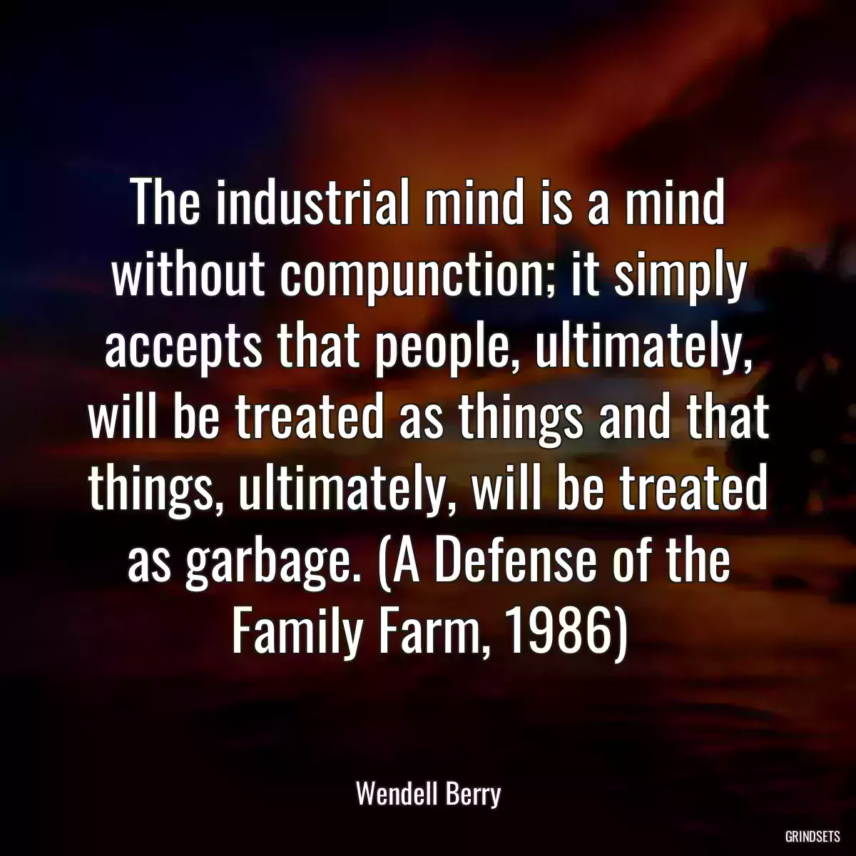 The industrial mind is a mind without compunction; it simply accepts that people, ultimately, will be treated as things and that things, ultimately, will be treated as garbage. (A Defense of the Family Farm, 1986)