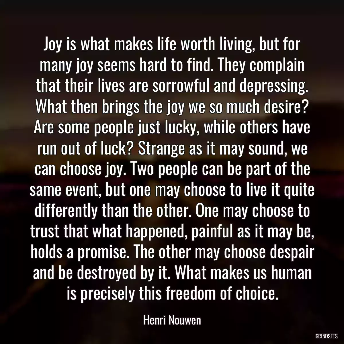 Joy is what makes life worth living, but for many joy seems hard to find. They complain that their lives are sorrowful and depressing. What then brings the joy we so much desire? Are some people just lucky, while others have run out of luck? Strange as it may sound, we can choose joy. Two people can be part of the same event, but one may choose to live it quite differently than the other. One may choose to trust that what happened, painful as it may be, holds a promise. The other may choose despair and be destroyed by it. What makes us human is precisely this freedom of choice.