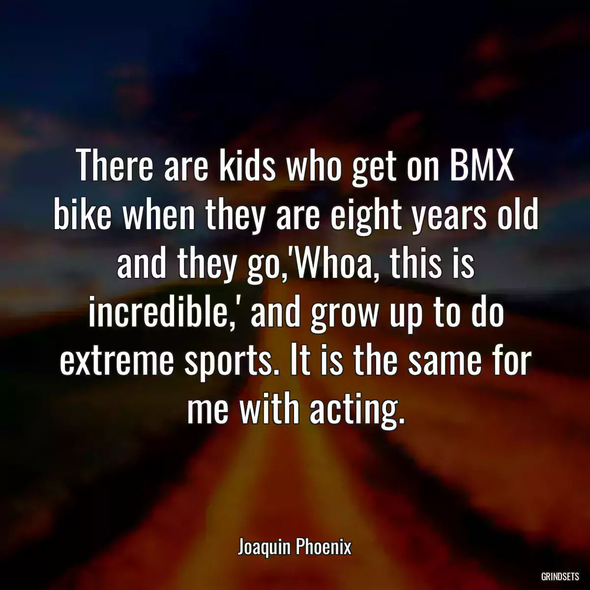 There are kids who get on BMX bike when they are eight years old and they go,\'Whoa, this is incredible,\' and grow up to do extreme sports. It is the same for me with acting.