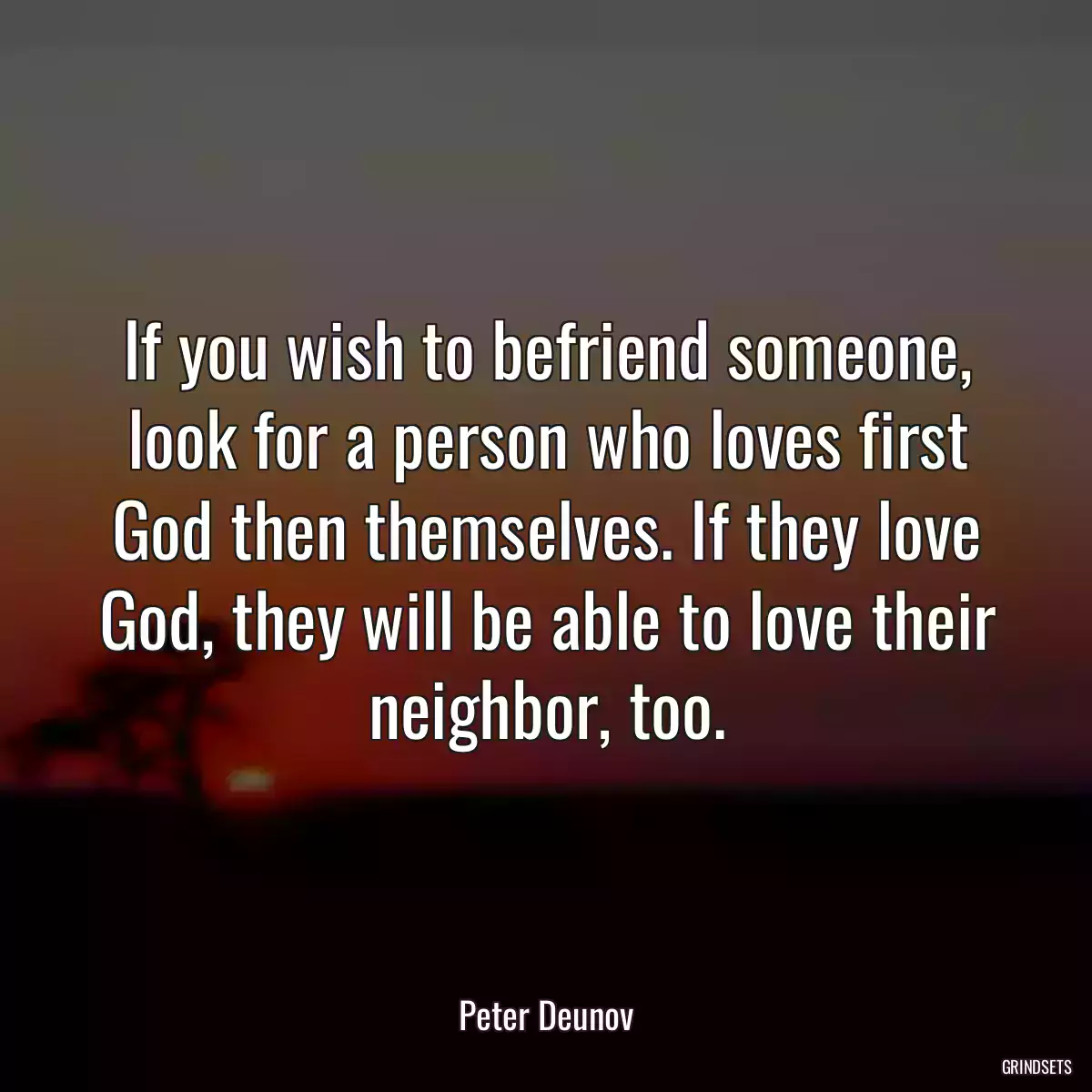 If you wish to befriend someone, look for a person who loves first God then themselves. If they love God, they will be able to love their neighbor, too.