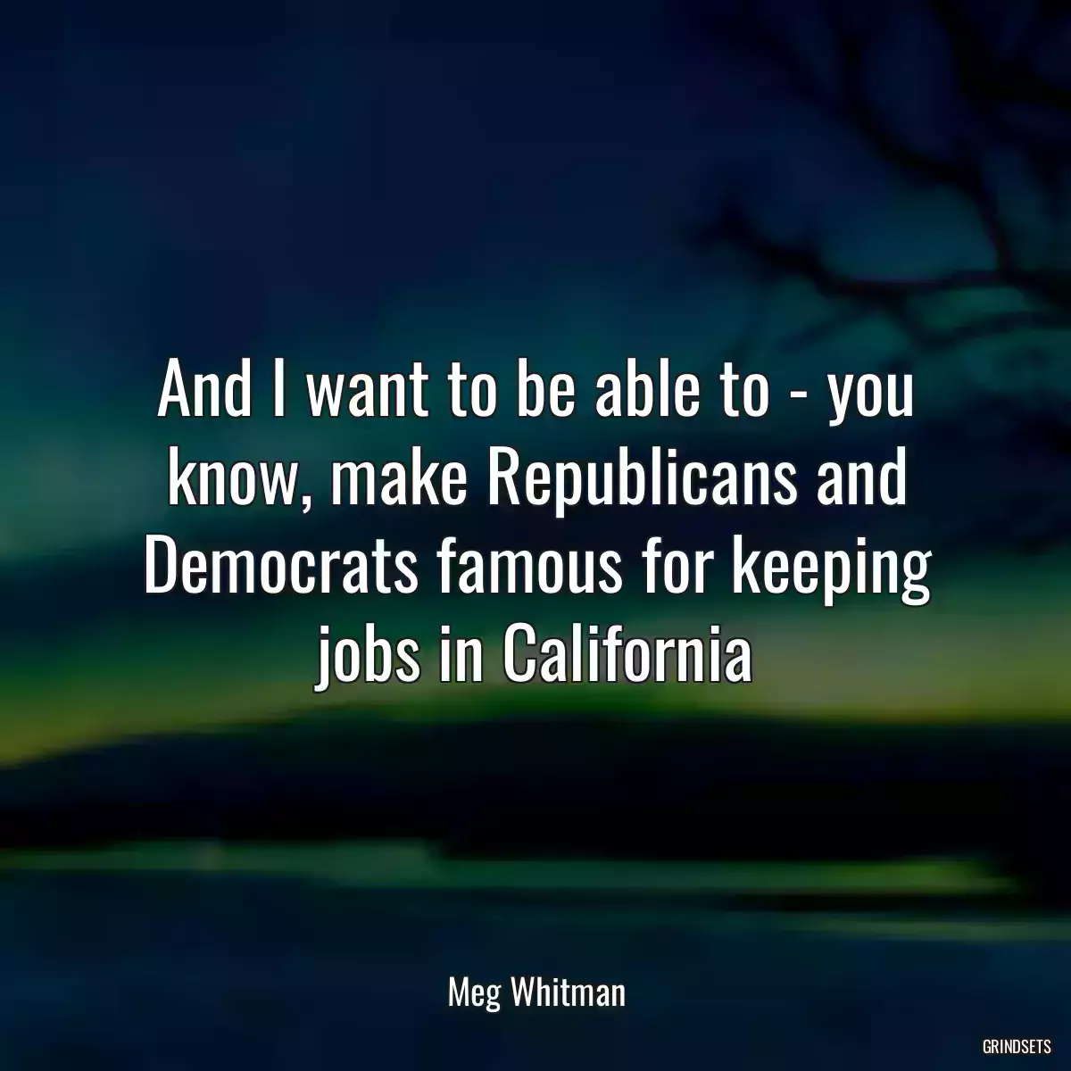 And I want to be able to - you know, make Republicans and Democrats famous for keeping jobs in California