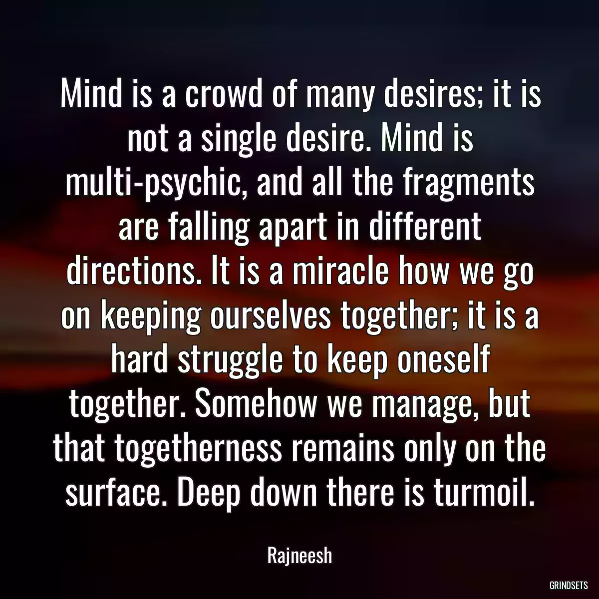 Mind is a crowd of many desires; it is not a single desire. Mind is multi-psychic, and all the fragments are falling apart in different directions. It is a miracle how we go on keeping ourselves together; it is a hard struggle to keep oneself together. Somehow we manage, but that togetherness remains only on the surface. Deep down there is turmoil.