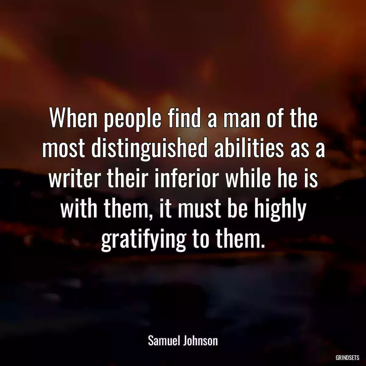 When people find a man of the most distinguished abilities as a writer their inferior while he is with them, it must be highly gratifying to them.