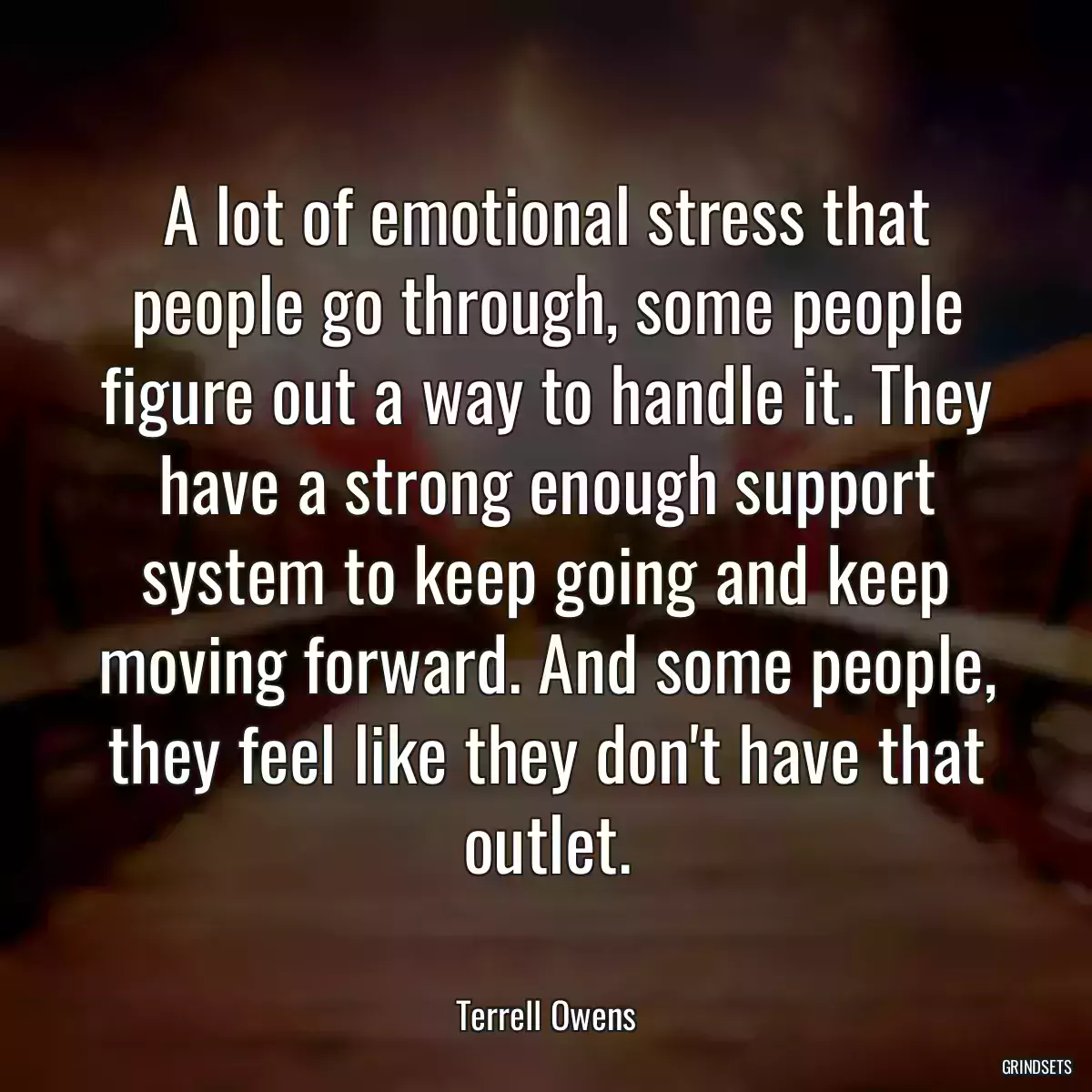 A lot of emotional stress that people go through, some people figure out a way to handle it. They have a strong enough support system to keep going and keep moving forward. And some people, they feel like they don\'t have that outlet.