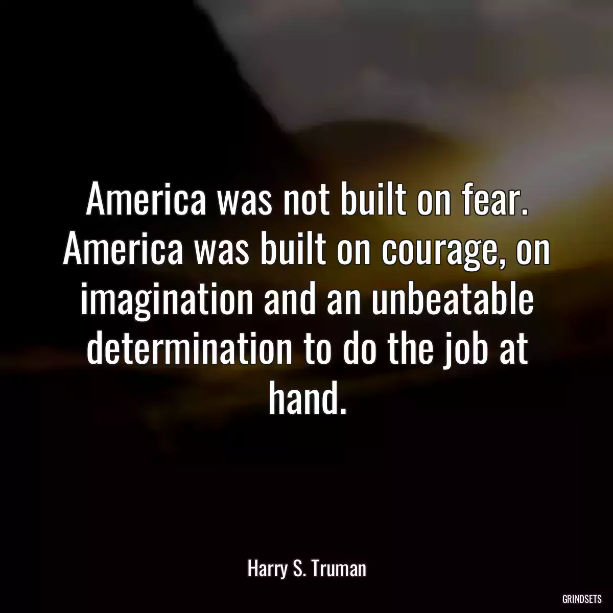 America was not built on fear. America was built on courage, on imagination and an unbeatable determination to do the job at hand.