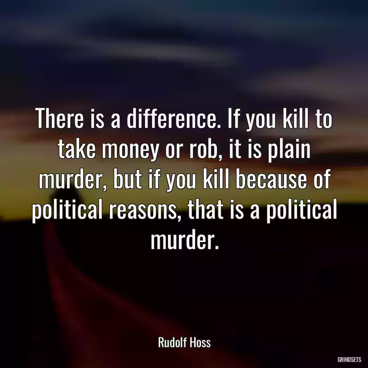 There is a difference. If you kill to take money or rob, it is plain murder, but if you kill because of political reasons, that is a political murder.