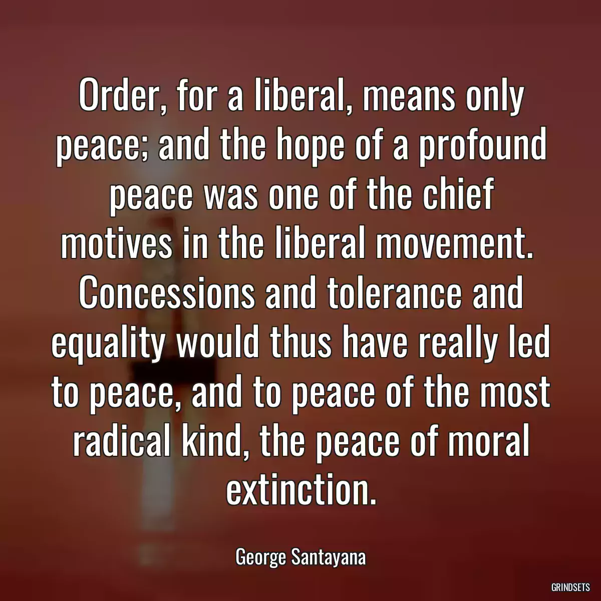 Order, for a liberal, means only peace; and the hope of a profound peace was one of the chief motives in the liberal movement.  Concessions and tolerance and equality would thus have really led to peace, and to peace of the most radical kind, the peace of moral extinction.