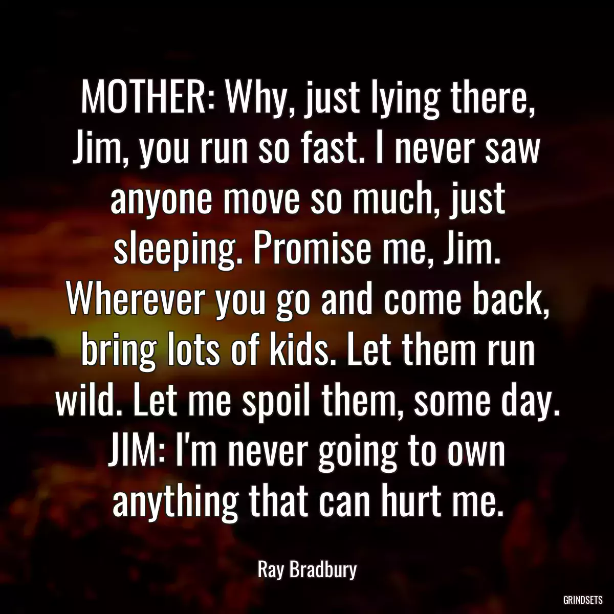 MOTHER: Why, just lying there, Jim, you run so fast. I never saw anyone move so much, just sleeping. Promise me, Jim. Wherever you go and come back, bring lots of kids. Let them run wild. Let me spoil them, some day. JIM: I\'m never going to own anything that can hurt me.