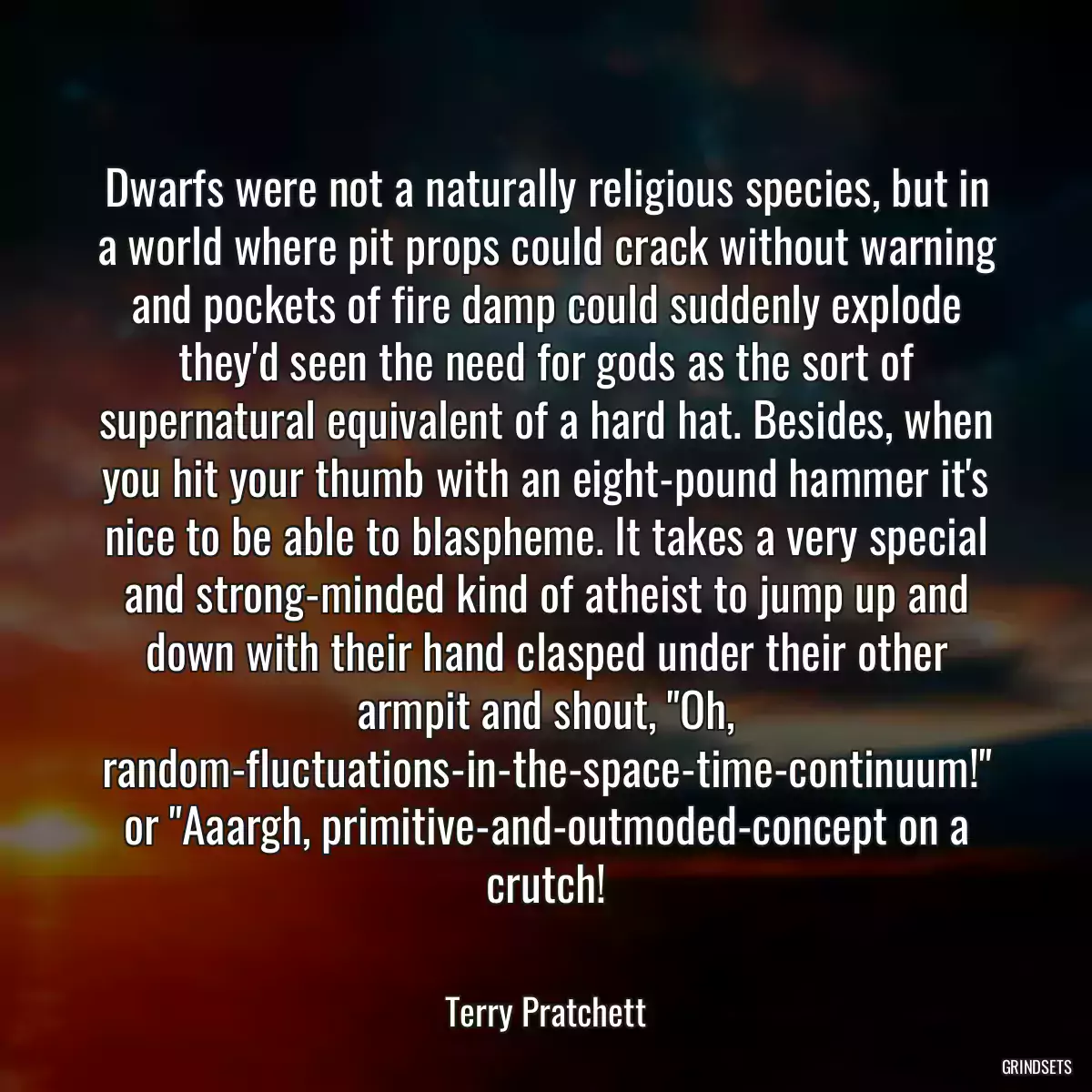 Dwarfs were not a naturally religious species, but in a world where pit props could crack without warning and pockets of fire damp could suddenly explode they\'d seen the need for gods as the sort of supernatural equivalent of a hard hat. Besides, when you hit your thumb with an eight-pound hammer it\'s nice to be able to blaspheme. It takes a very special and strong-minded kind of atheist to jump up and down with their hand clasped under their other armpit and shout, \