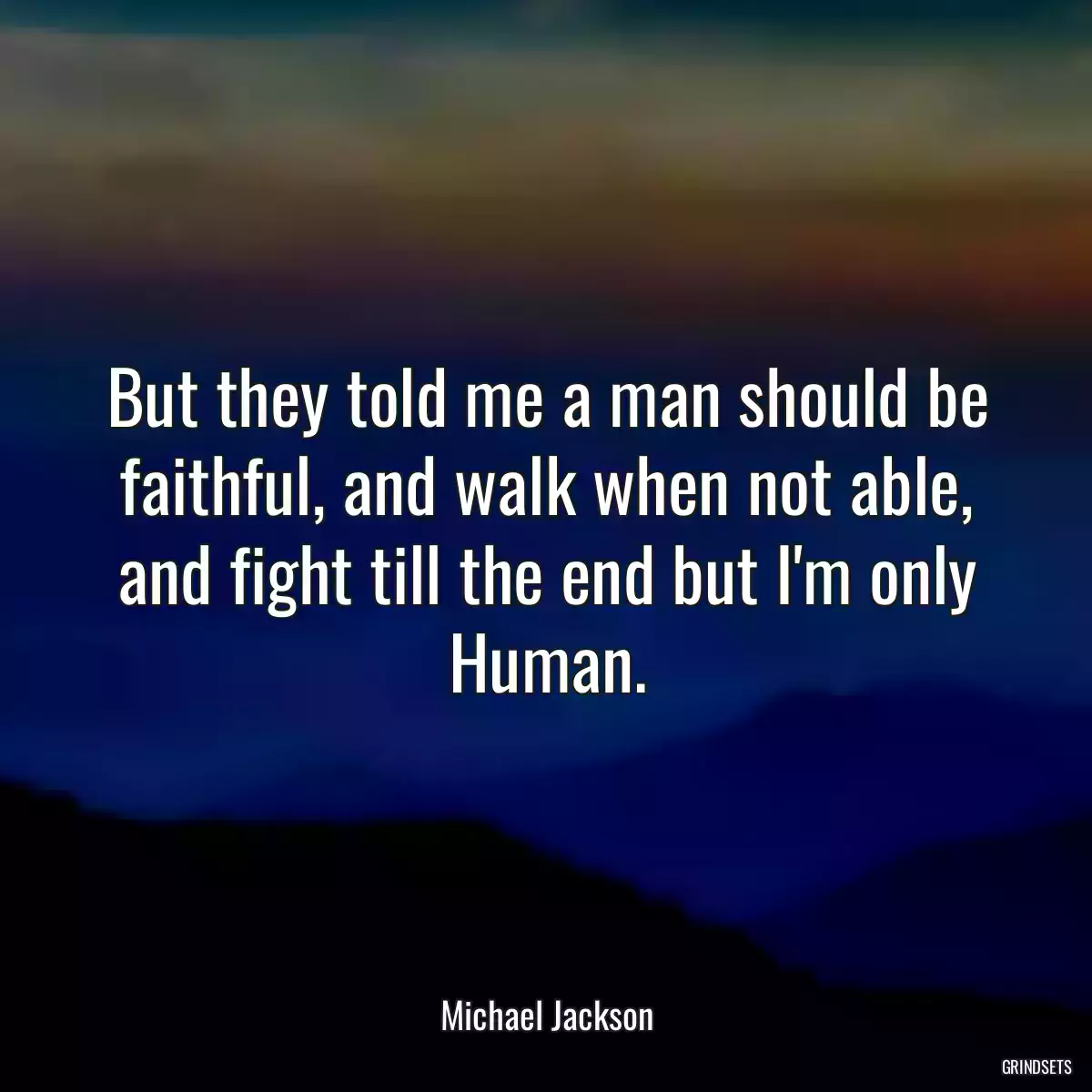 But they told me a man should be faithful, and walk when not able, and fight till the end but I\'m only Human.