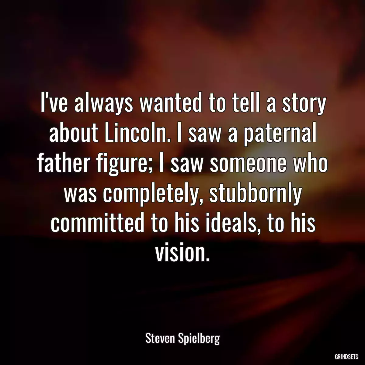 I\'ve always wanted to tell a story about Lincoln. I saw a paternal father figure; I saw someone who was completely, stubbornly committed to his ideals, to his vision.