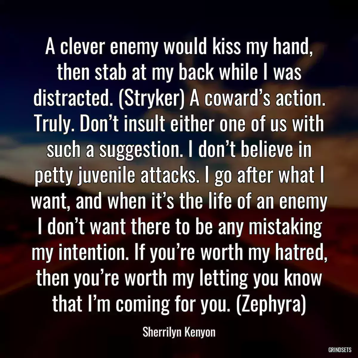 A clever enemy would kiss my hand, then stab at my back while I was distracted. (Stryker) A coward’s action. Truly. Don’t insult either one of us with such a suggestion. I don’t believe in petty juvenile attacks. I go after what I want, and when it’s the life of an enemy I don’t want there to be any mistaking my intention. If you’re worth my hatred, then you’re worth my letting you know that I’m coming for you. (Zephyra)