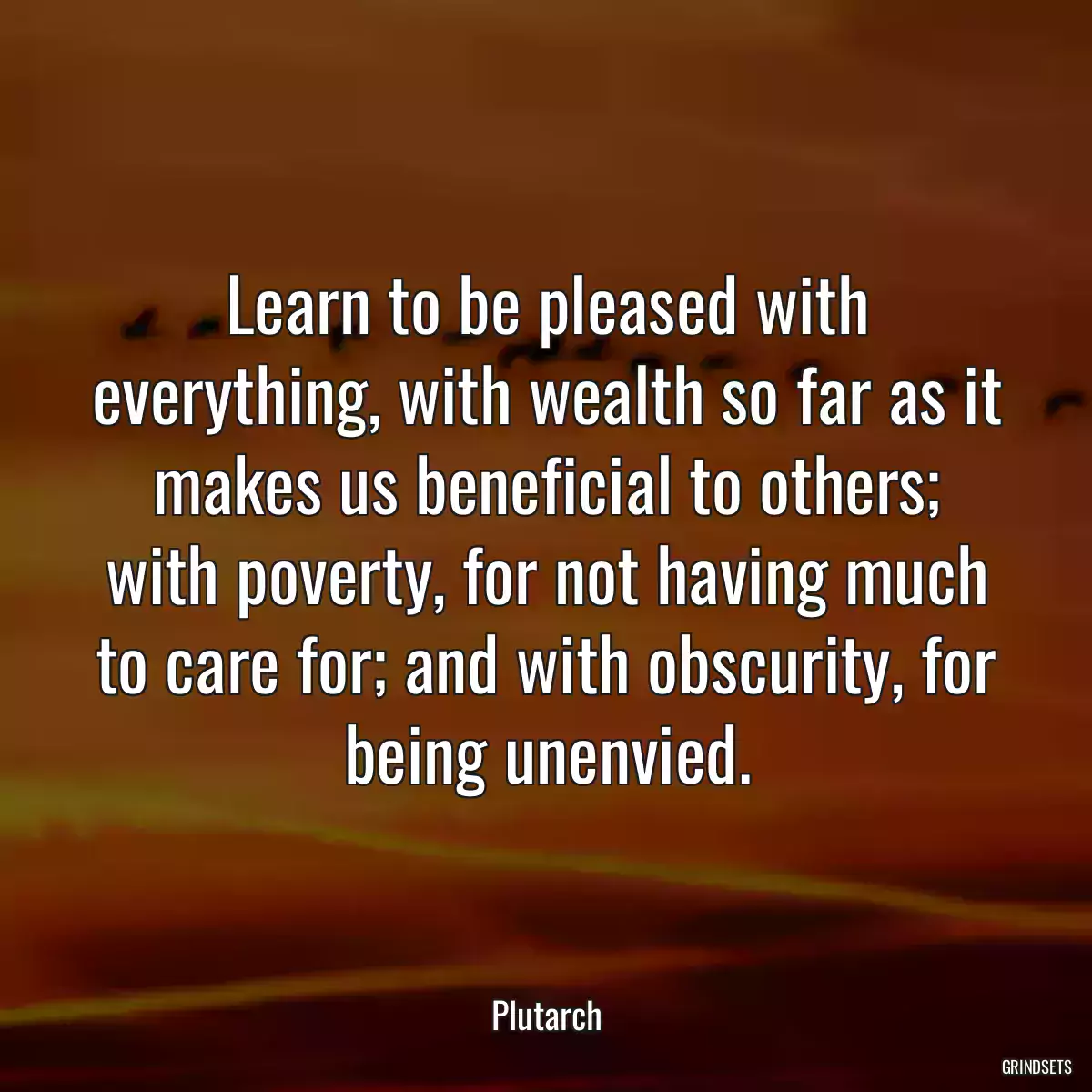 Learn to be pleased with everything, with wealth so far as it makes us beneficial to others; with poverty, for not having much to care for; and with obscurity, for being unenvied.