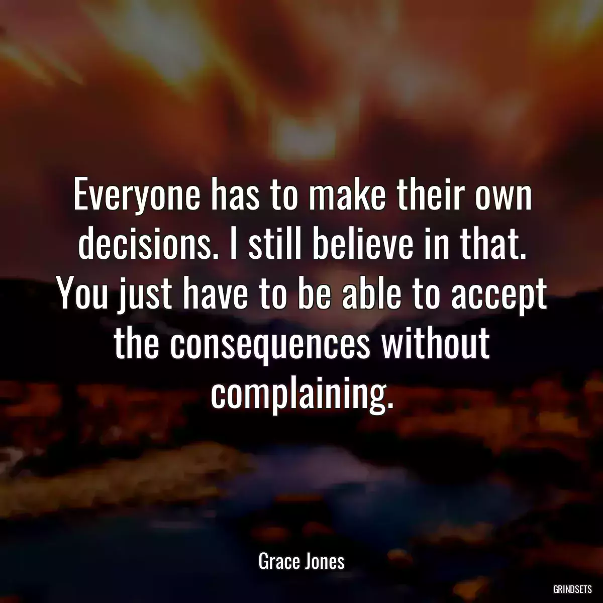 Everyone has to make their own decisions. I still believe in that. You just have to be able to accept the consequences without complaining.