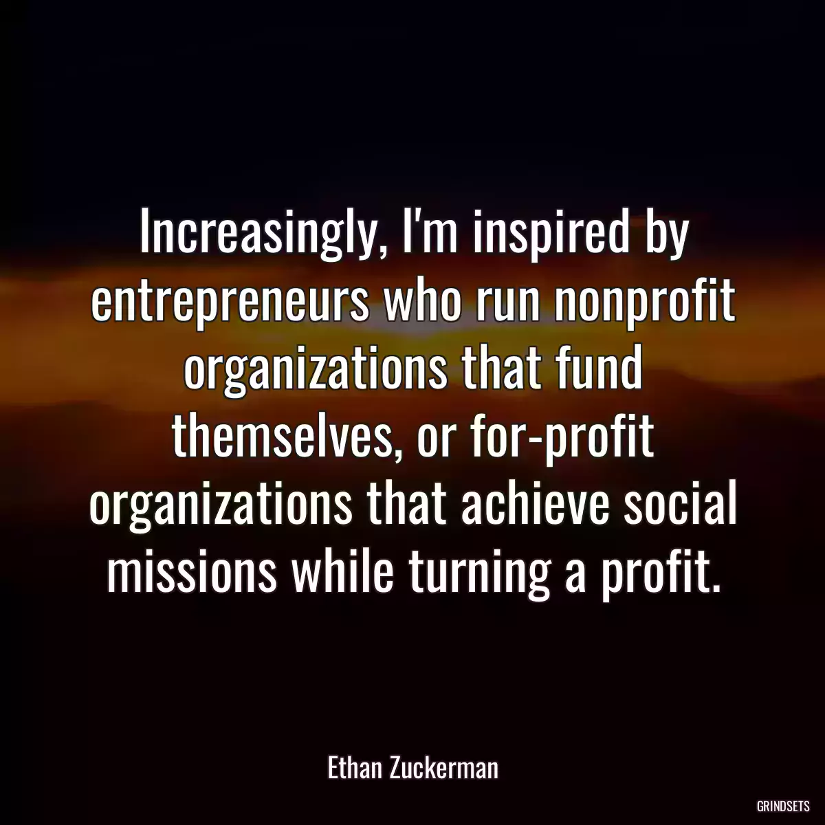 Increasingly, I\'m inspired by entrepreneurs who run nonprofit organizations that fund themselves, or for-profit organizations that achieve social missions while turning a profit.