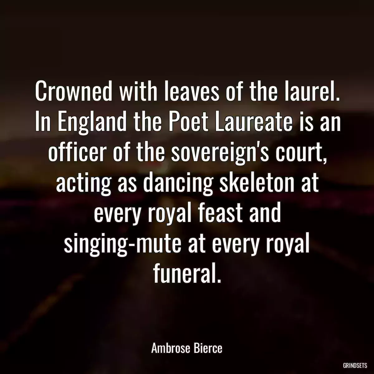 Crowned with leaves of the laurel. In England the Poet Laureate is an officer of the sovereign\'s court, acting as dancing skeleton at every royal feast and singing-mute at every royal funeral.