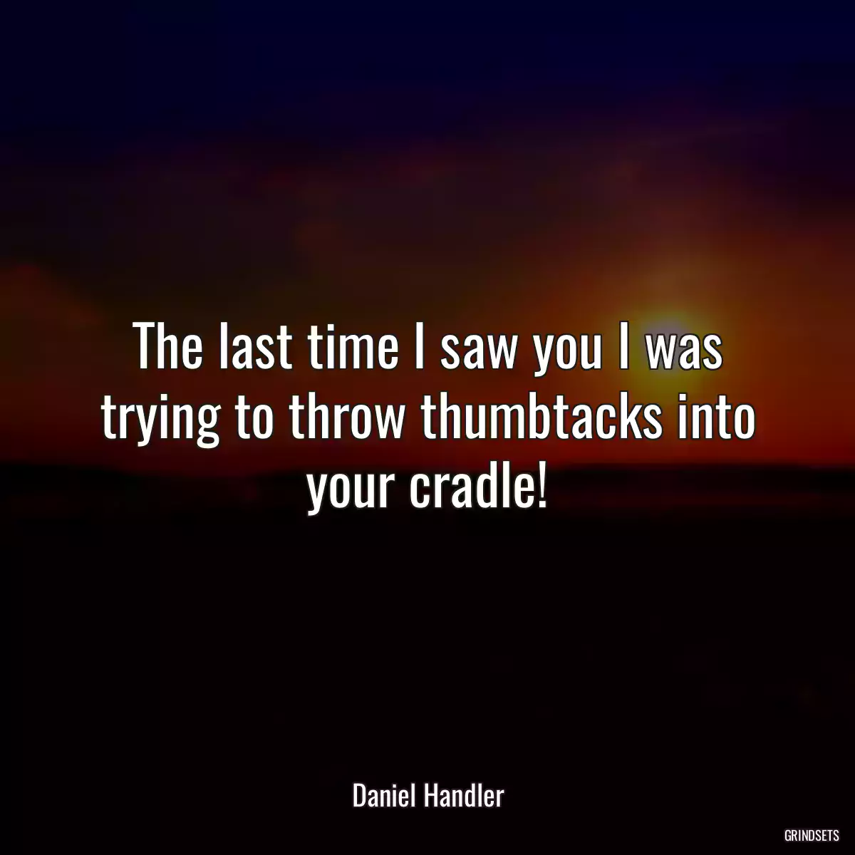 The last time I saw you I was trying to throw thumbtacks into your cradle!