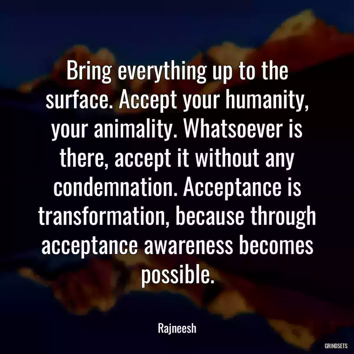 Bring everything up to the surface. Accept your humanity, your animality. Whatsoever is there, accept it without any condemnation. Acceptance is transformation, because through acceptance awareness becomes possible.