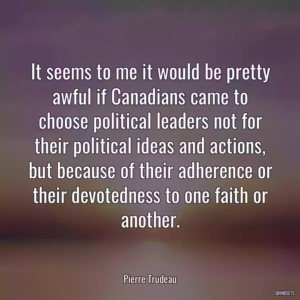 It seems to me it would be pretty awful if Canadians came to choose political leaders not for their political ideas and actions, but because of their adherence or their devotedness to one faith or another.