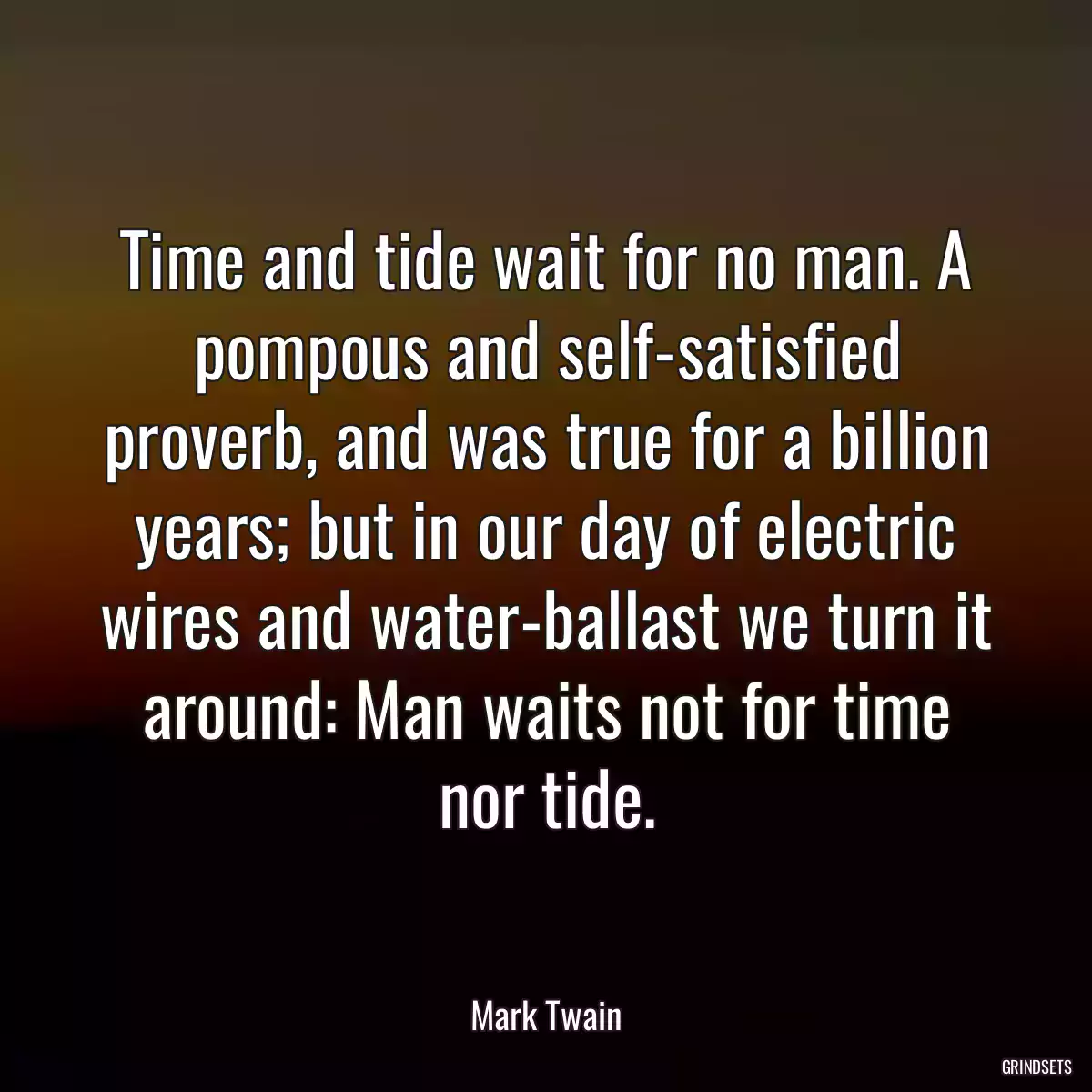 Time and tide wait for no man. A pompous and self-satisfied proverb, and was true for a billion years; but in our day of electric wires and water-ballast we turn it around: Man waits not for time nor tide.