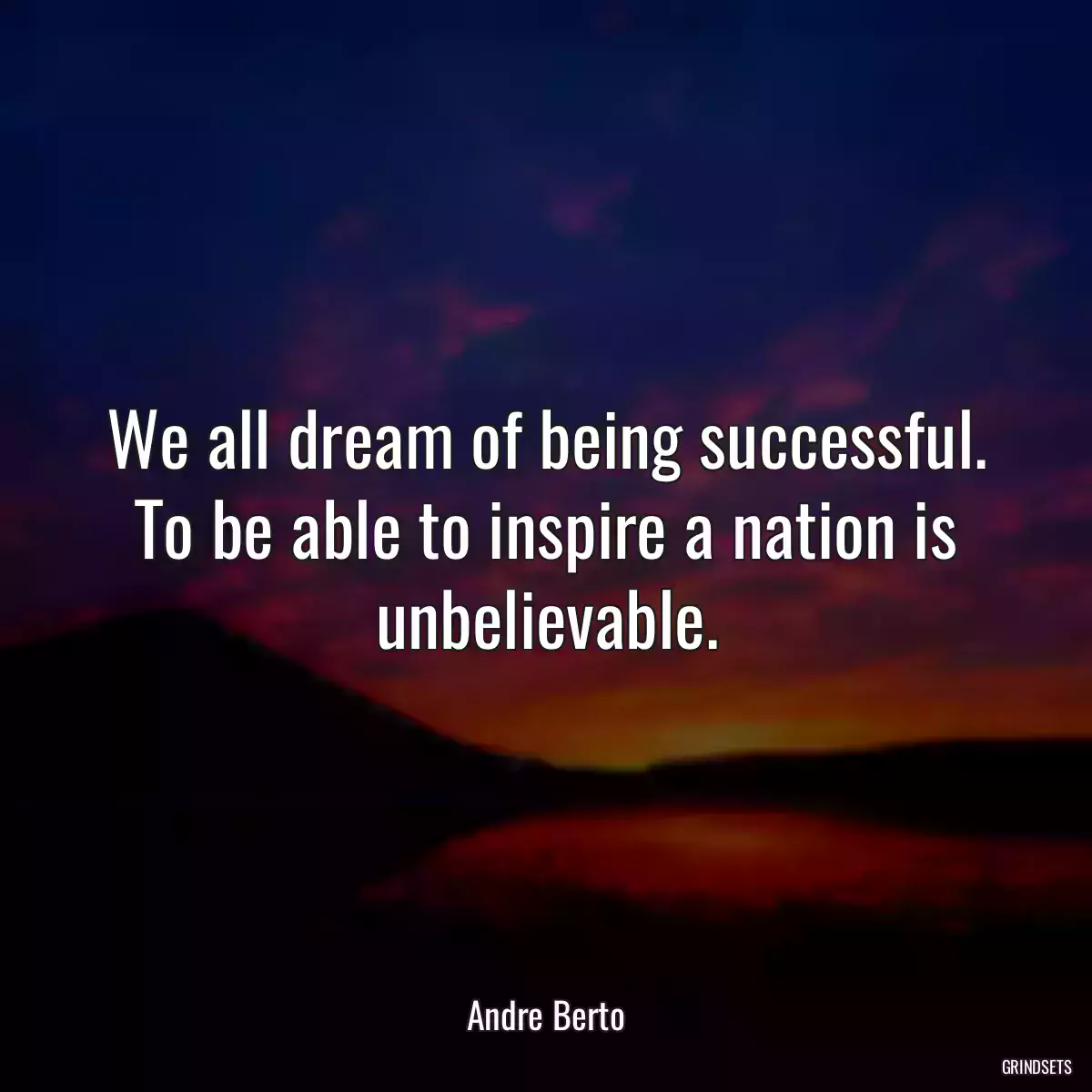 We all dream of being successful. To be able to inspire a nation is unbelievable.