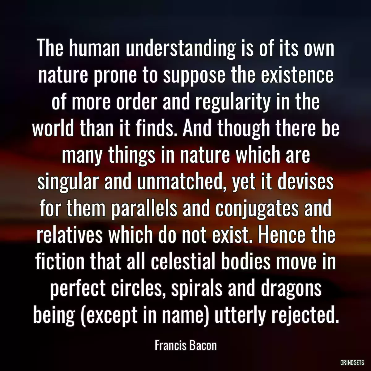 The human understanding is of its own nature prone to suppose the existence of more order and regularity in the world than it finds. And though there be many things in nature which are singular and unmatched, yet it devises for them parallels and conjugates and relatives which do not exist. Hence the fiction that all celestial bodies move in perfect circles, spirals and dragons being (except in name) utterly rejected.