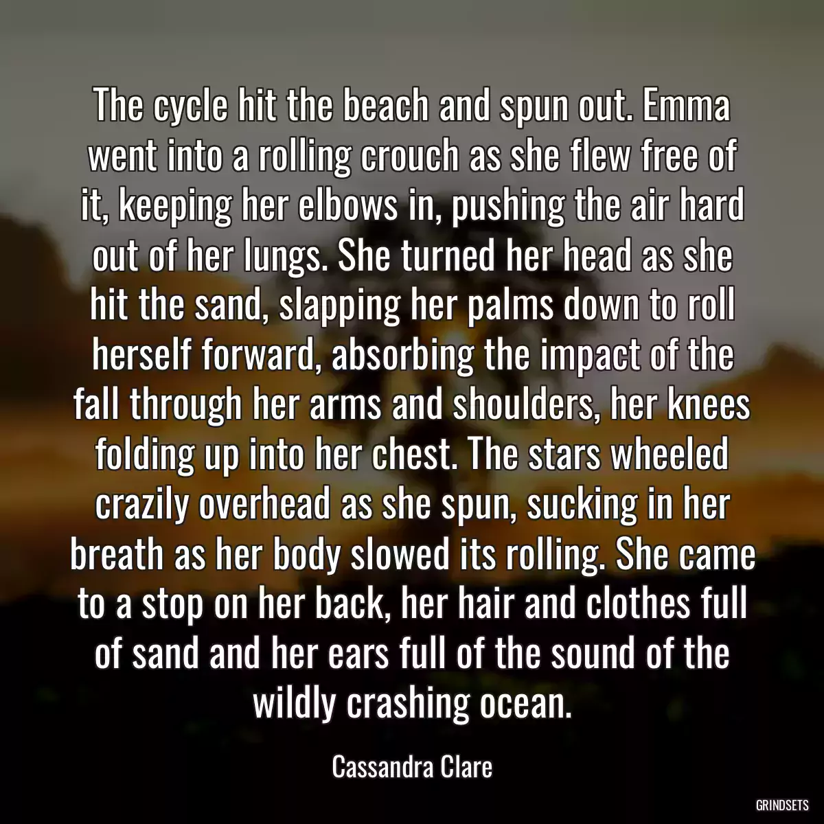 The cycle hit the beach and spun out. Emma went into a rolling crouch as she flew free of it, keeping her elbows in, pushing the air hard out of her lungs. She turned her head as she hit the sand, slapping her palms down to roll herself forward, absorbing the impact of the fall through her arms and shoulders, her knees folding up into her chest. The stars wheeled crazily overhead as she spun, sucking in her breath as her body slowed its rolling. She came to a stop on her back, her hair and clothes full of sand and her ears full of the sound of the wildly crashing ocean.