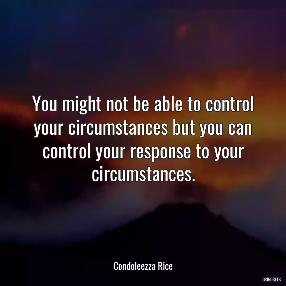 You might not be able to control your circumstances but you can control your response to your circumstances.